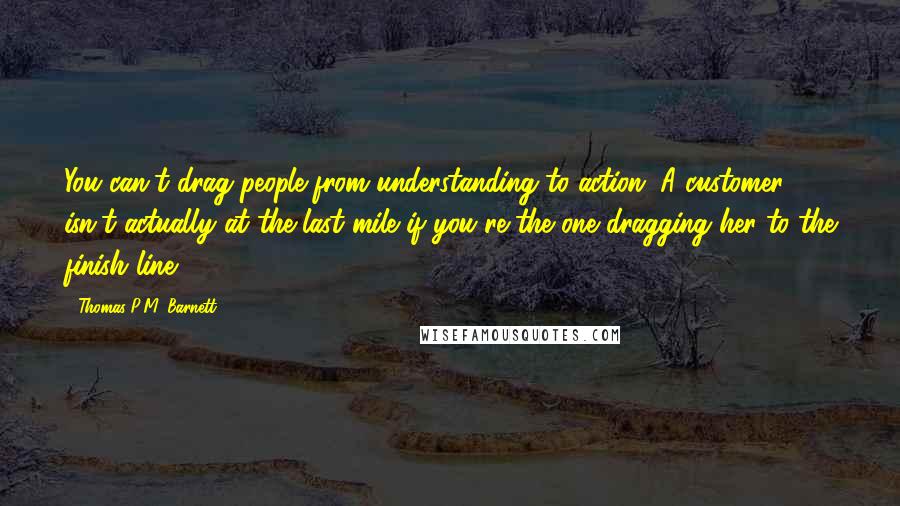 Thomas P.M. Barnett quotes: You can't drag people from understanding to action. A customer isn't actually at the last mile if you're the one dragging her to the finish line.