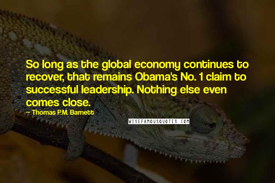 Thomas P.M. Barnett quotes: So long as the global economy continues to recover, that remains Obama's No. 1 claim to successful leadership. Nothing else even comes close.