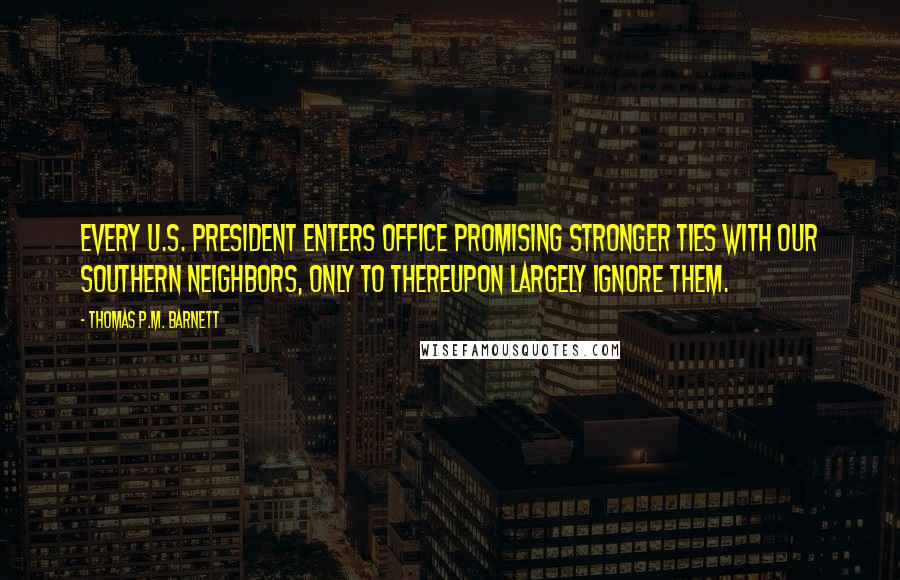 Thomas P.M. Barnett quotes: Every U.S. president enters office promising stronger ties with our southern neighbors, only to thereupon largely ignore them.