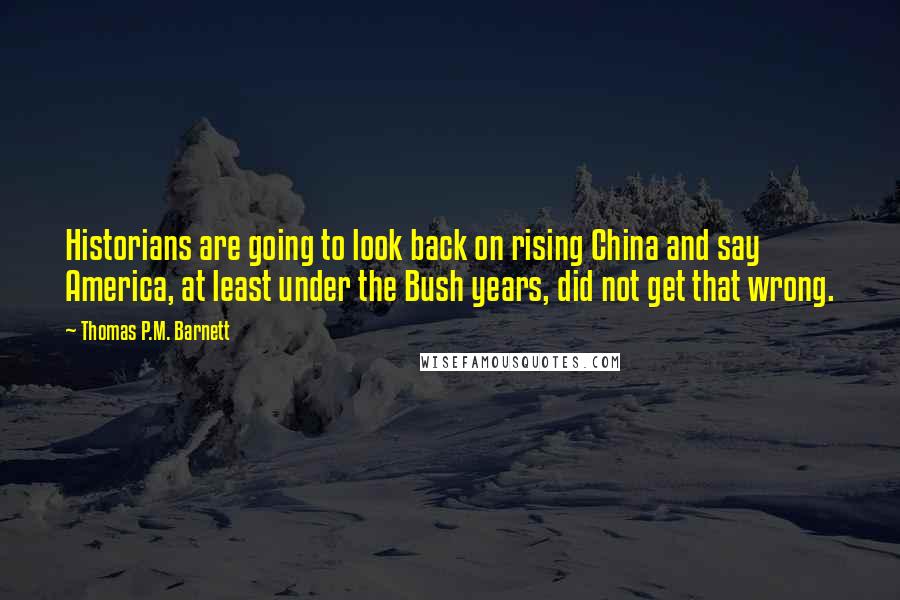 Thomas P.M. Barnett quotes: Historians are going to look back on rising China and say America, at least under the Bush years, did not get that wrong. Thomas P.M. Barnett quotes: Historians are going to look back on rising China and say America, at least under the Bush years, did not get that wrong.