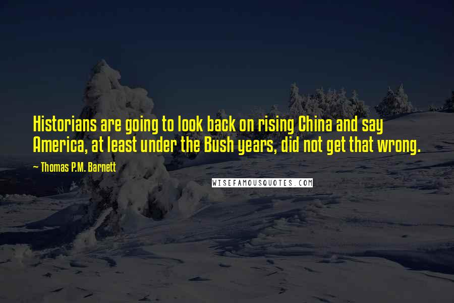 Thomas P.M. Barnett quotes: Historians are going to look back on rising China and say America, at least under the Bush years, did not get that wrong.