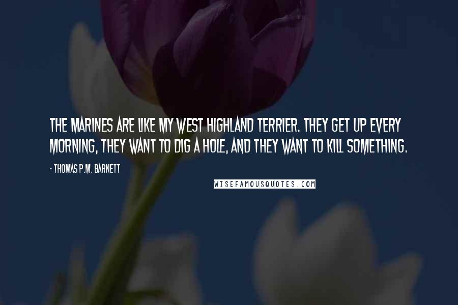 Thomas P.M. Barnett quotes: The Marines are like my West Highland Terrier. They get up every morning, they want to dig a hole, and they want to kill something.