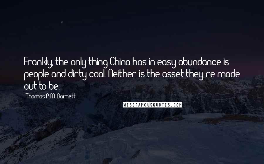 Thomas P.M. Barnett quotes: Frankly, the only thing China has in easy abundance is people and dirty coal. Neither is the asset they're made out to be. Thomas P.M. Barnett quotes: Frankly, the only thing China has in easy abundance is people and dirty coal. Neither is the asset they're made out to be.