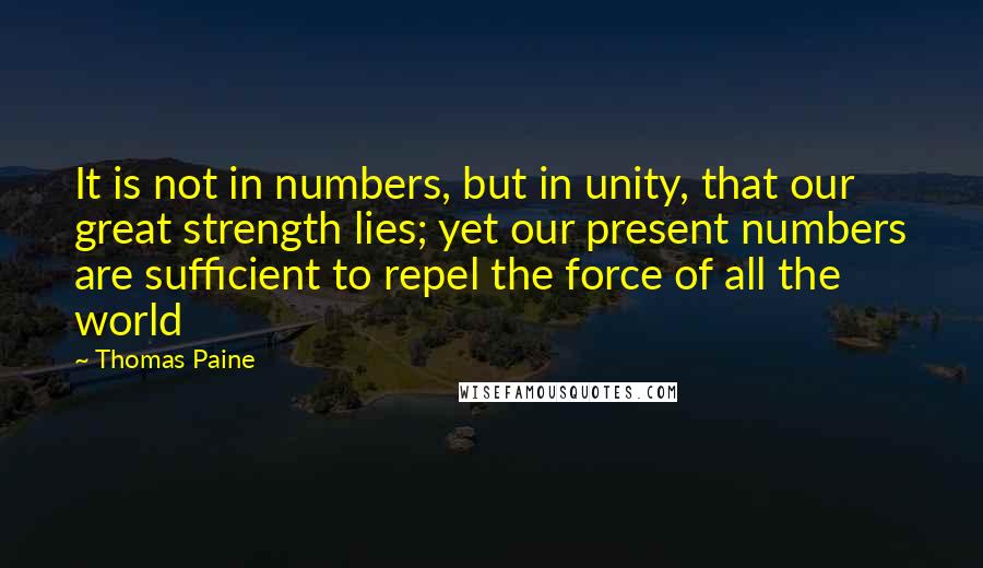 Thomas Paine quotes: It is not in numbers, but in unity, that our great strength lies; yet our present numbers are sufficient to repel the force of all the world Thomas Paine quotes: It is not in numbers, but in unity, that our great strength lies; yet our present numbers are sufficient to repel the force of all the world