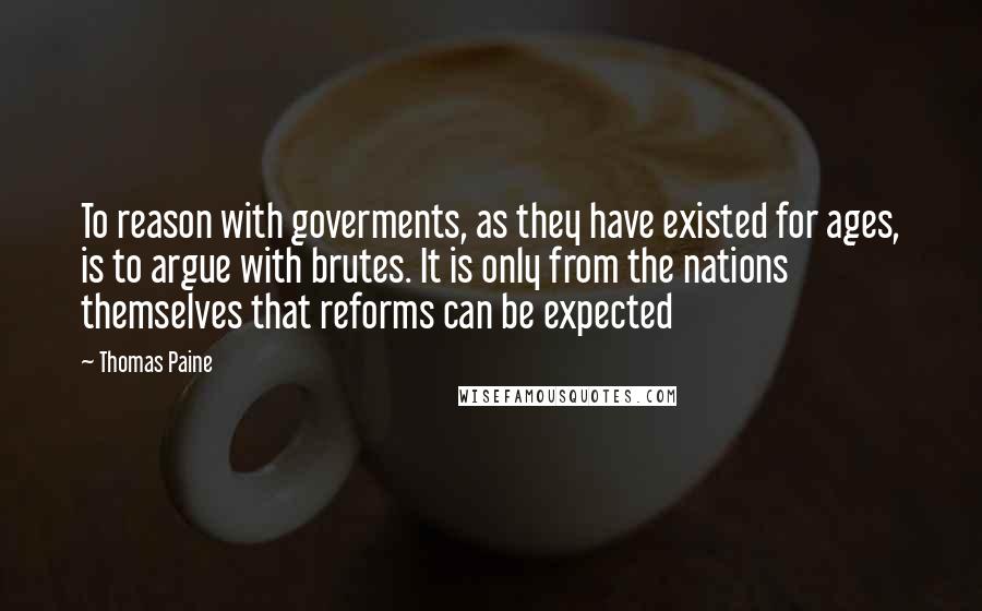 Thomas Paine quotes: To reason with goverments, as they have existed for ages, is to argue with brutes. It is only from the nations themselves that reforms can be expected Thomas Paine quotes: To reason with goverments, as they have existed for ages, is to argue with brutes. It is only from the nations themselves that reforms can be expected