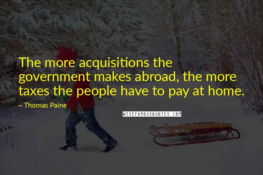 Thomas Paine quotes: The more acquisitions the government makes abroad, the more taxes the people have to pay at home. Thomas Paine quotes: The more acquisitions the government makes abroad, the more taxes the people have to pay at home.