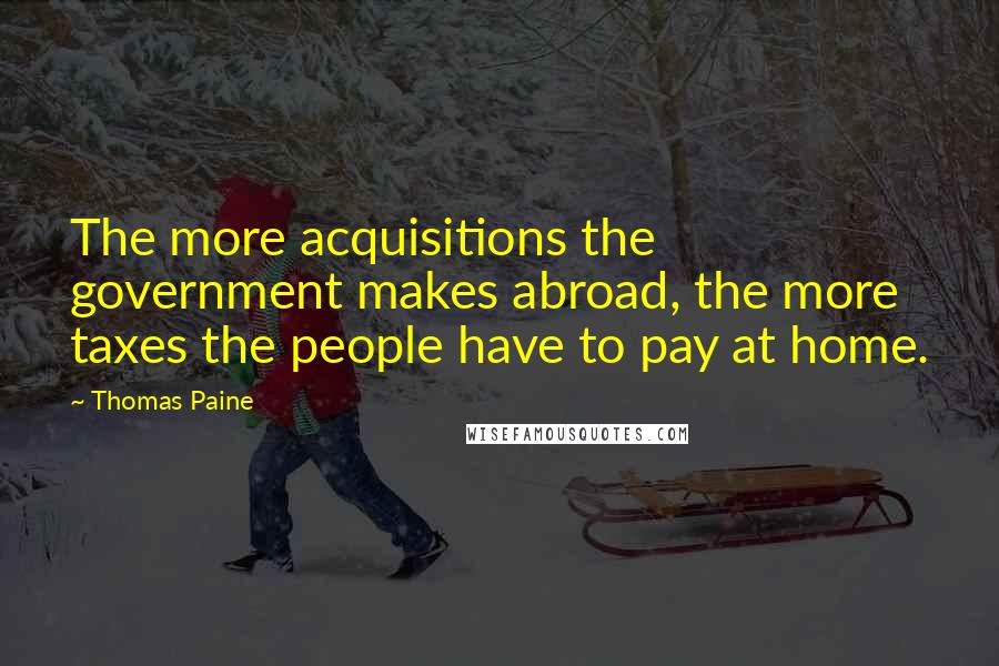 Thomas Paine quotes: The more acquisitions the government makes abroad, the more taxes the people have to pay at home.