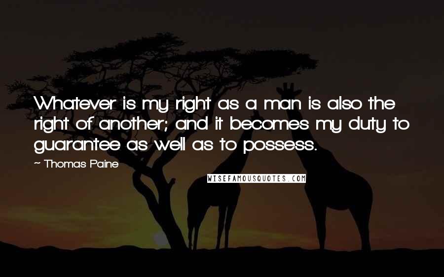 Thomas Paine quotes: Whatever is my right as a man is also the right of another; and it becomes my duty to guarantee as well as to possess. Thomas Paine quotes: Whatever is my right as a man is also the right of another; and it becomes my duty to guarantee as well as to possess.