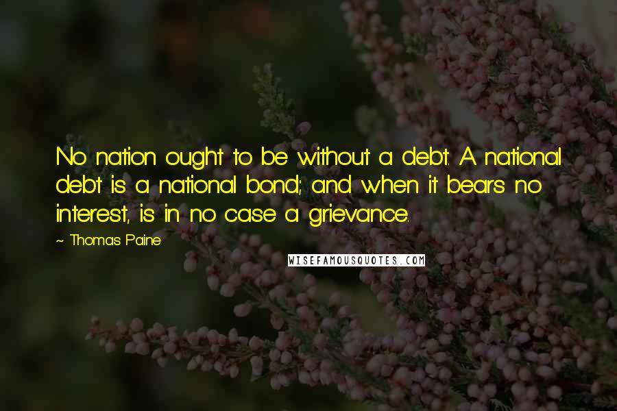 Thomas Paine quotes: No nation ought to be without a debt. A national debt is a national bond; and when it bears no interest, is in no case a grievance. Thomas Paine quotes: No nation ought to be without a debt. A national debt is a national bond; and when it bears no interest, is in no case a grievance.