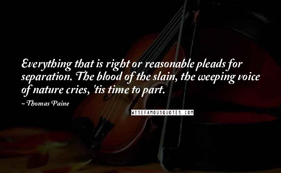 Thomas Paine quotes: Everything that is right or reasonable pleads for separation. The blood of the slain, the weeping voice of nature cries, 'tis time to part. Thomas Paine quotes: Everything that is right or reasonable pleads for separation. The blood of the slain, the weeping voice of nature cries, 'tis time to part.
