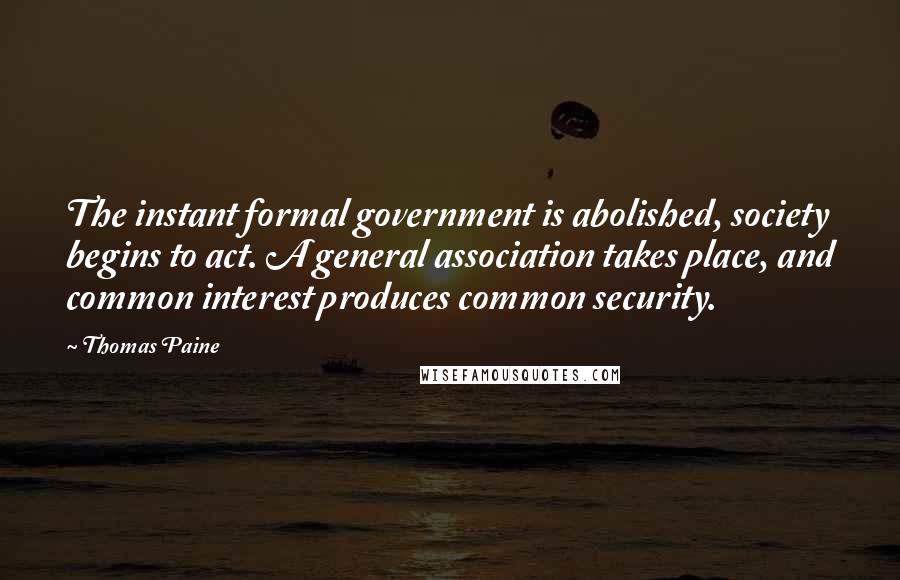Thomas Paine quotes: The instant formal government is abolished, society begins to act. A general association takes place, and common interest produces common security. Thomas Paine quotes: The instant formal government is abolished, society begins to act. A general association takes place, and common interest produces common security.