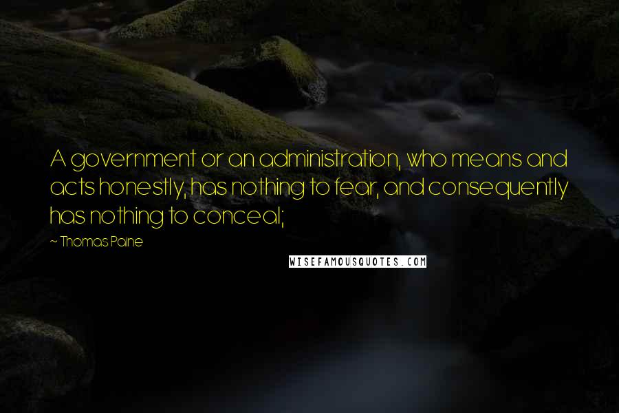 Thomas Paine quotes: A government or an administration, who means and acts honestly, has nothing to fear, and consequently has nothing to conceal; Thomas Paine quotes: A government or an administration, who means and acts honestly, has nothing to fear, and consequently has nothing to conceal;
