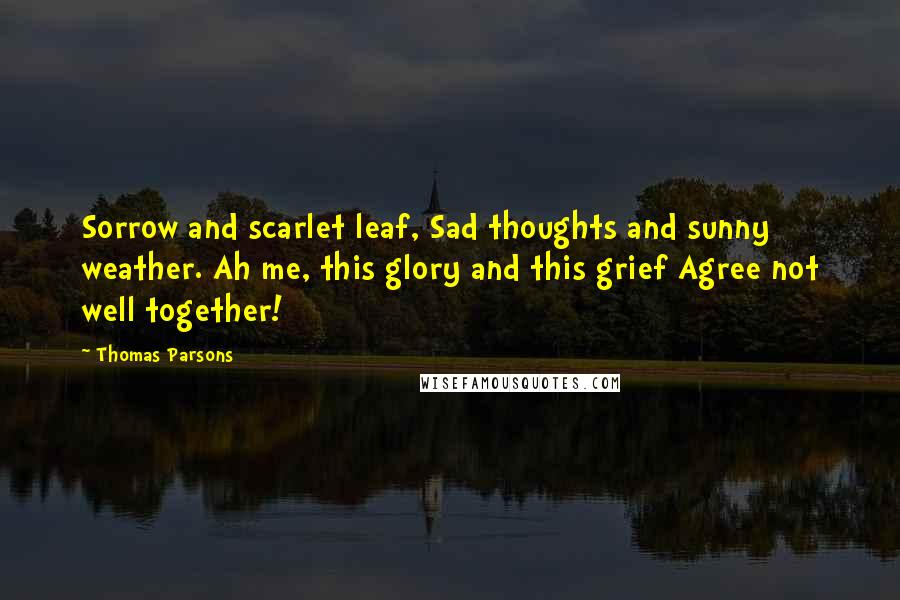 Thomas Parsons quotes: Sorrow and scarlet leaf, Sad thoughts and sunny weather. Ah me, this glory and this grief Agree not well together! Thomas Parsons quotes: Sorrow and scarlet leaf, Sad thoughts and sunny weather. Ah me, this glory and this grief Agree not well together!