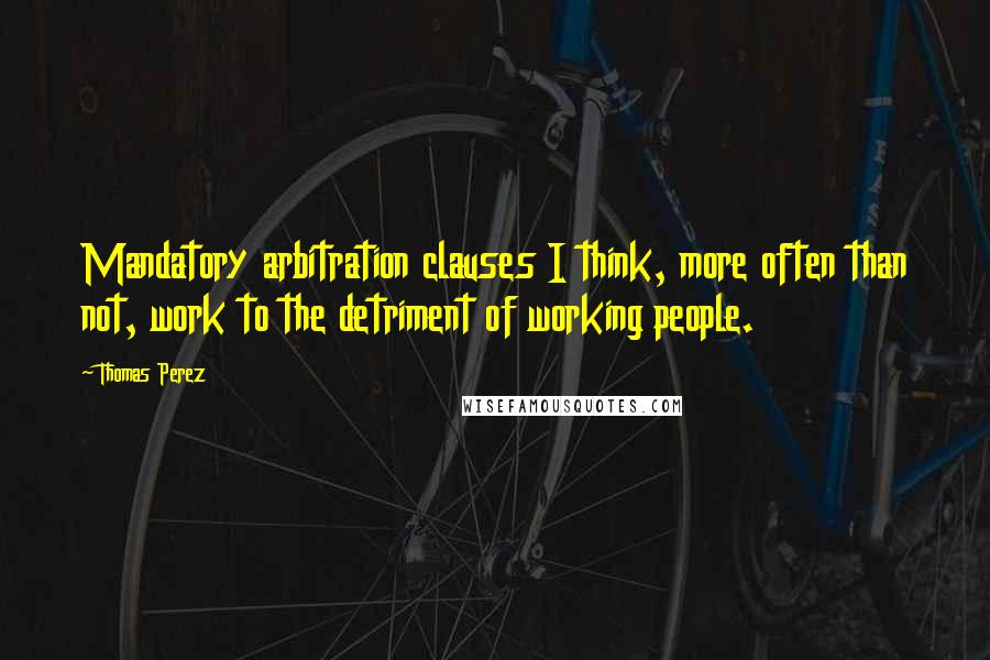 Thomas Perez quotes: Mandatory arbitration clauses I think, more often than not, work to the detriment of working people.