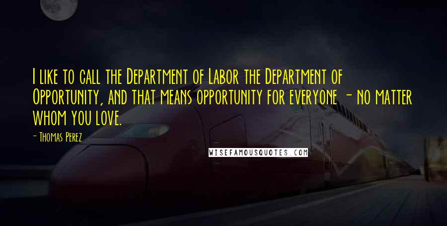 Thomas Perez quotes: I like to call the Department of Labor the Department of Opportunity, and that means opportunity for everyone - no matter whom you love.