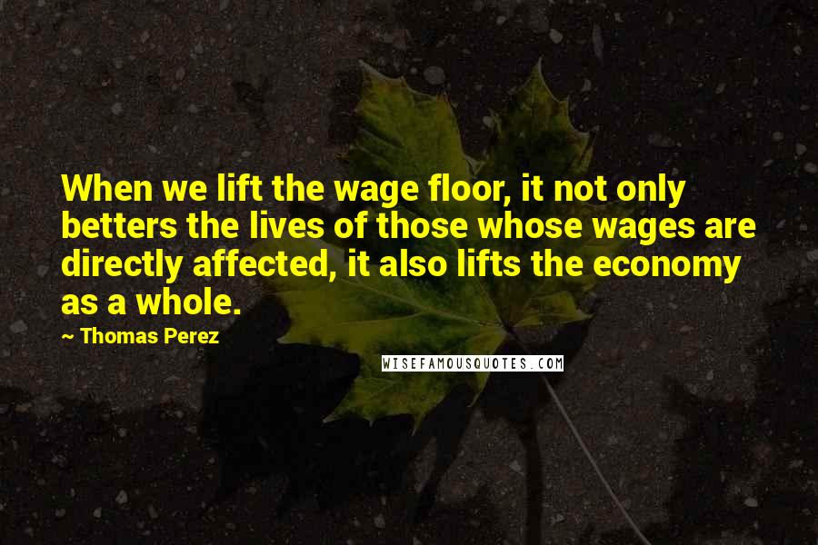Thomas Perez quotes: When we lift the wage floor, it not only betters the lives of those whose wages are directly affected, it also lifts the economy as a whole.