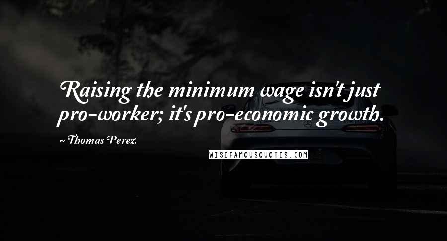Thomas Perez quotes: Raising the minimum wage isn't just pro-worker; it's pro-economic growth.