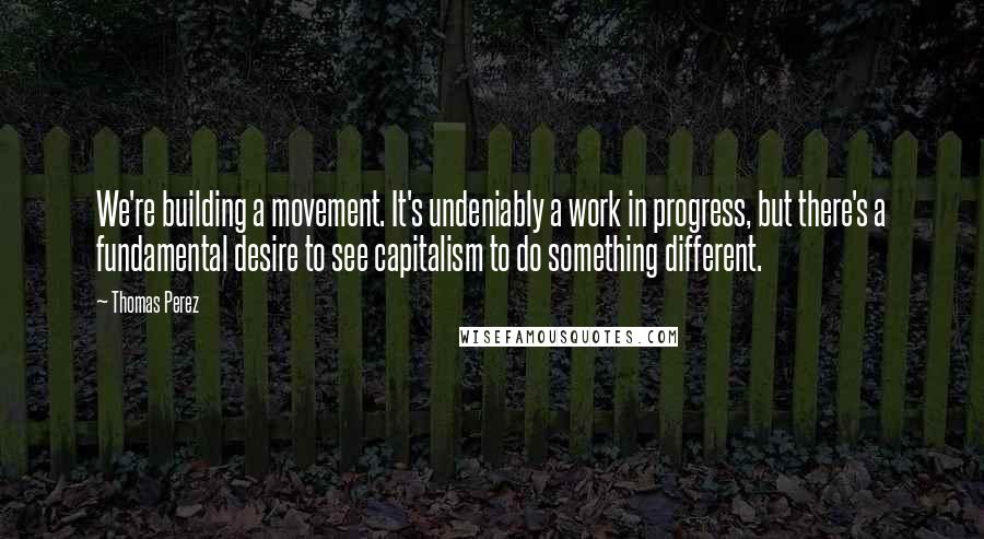 Thomas Perez quotes: We're building a movement. It's undeniably a work in progress, but there's a fundamental desire to see capitalism to do something different.