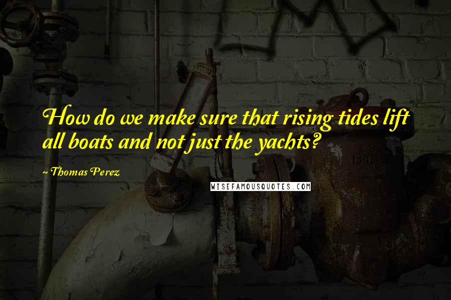Thomas Perez quotes: How do we make sure that rising tides lift all boats and not just the yachts?