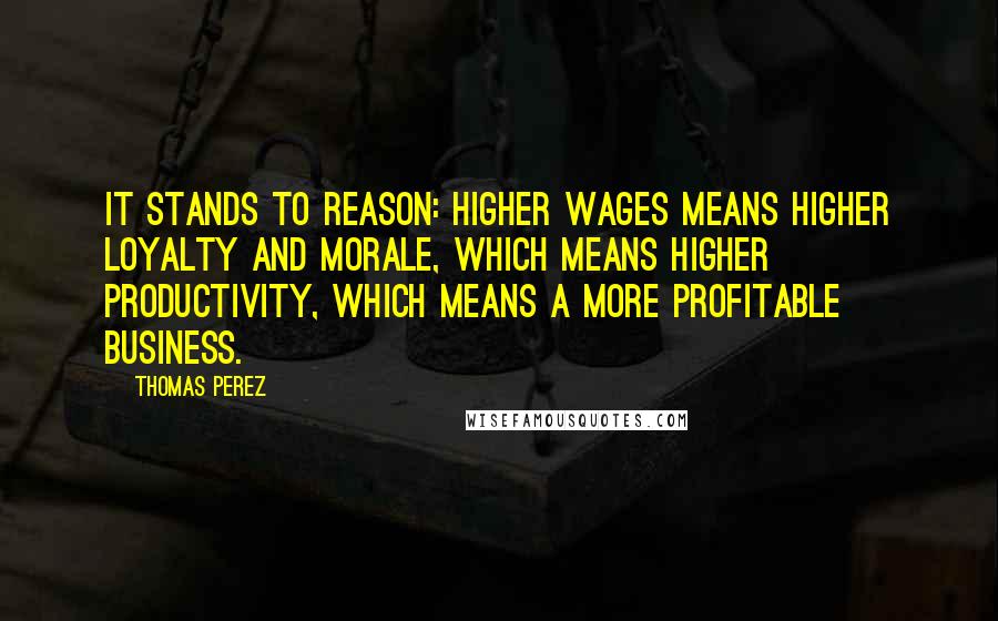 Thomas Perez quotes: It stands to reason: Higher wages means higher loyalty and morale, which means higher productivity, which means a more profitable business.