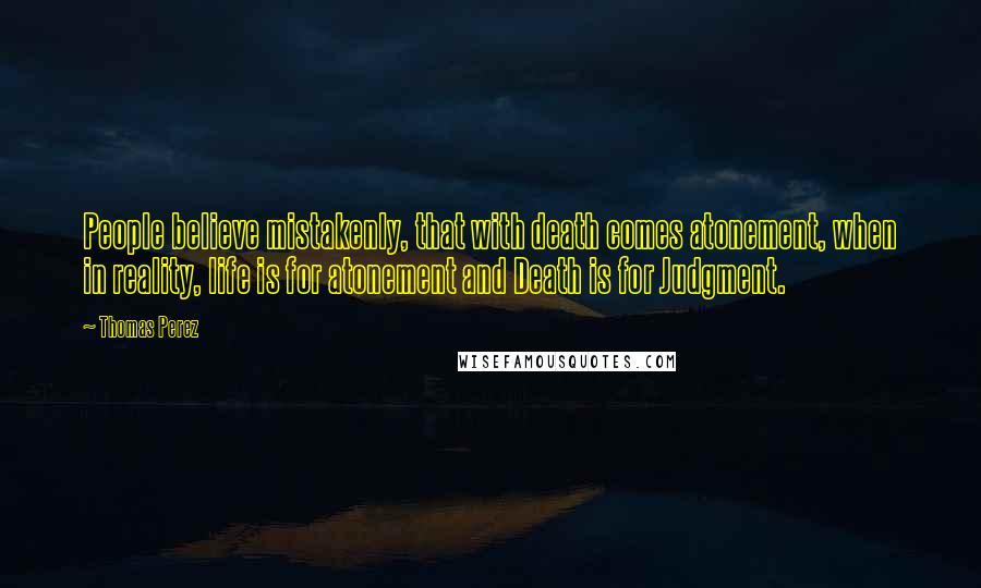 Thomas Perez quotes: People believe mistakenly, that with death comes atonement, when in reality, life is for atonement and Death is for Judgment.