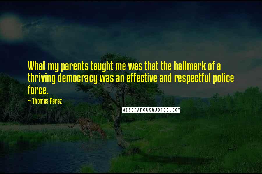 Thomas Perez quotes: What my parents taught me was that the hallmark of a thriving democracy was an effective and respectful police force.