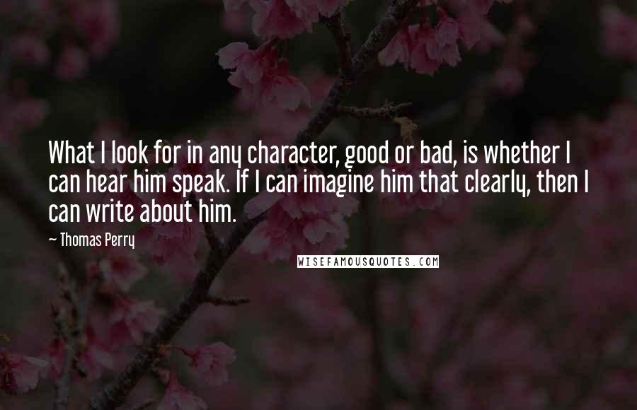 Thomas Perry quotes: What I look for in any character, good or bad, is whether I can hear him speak. If I can imagine him that clearly, then I can write about him.