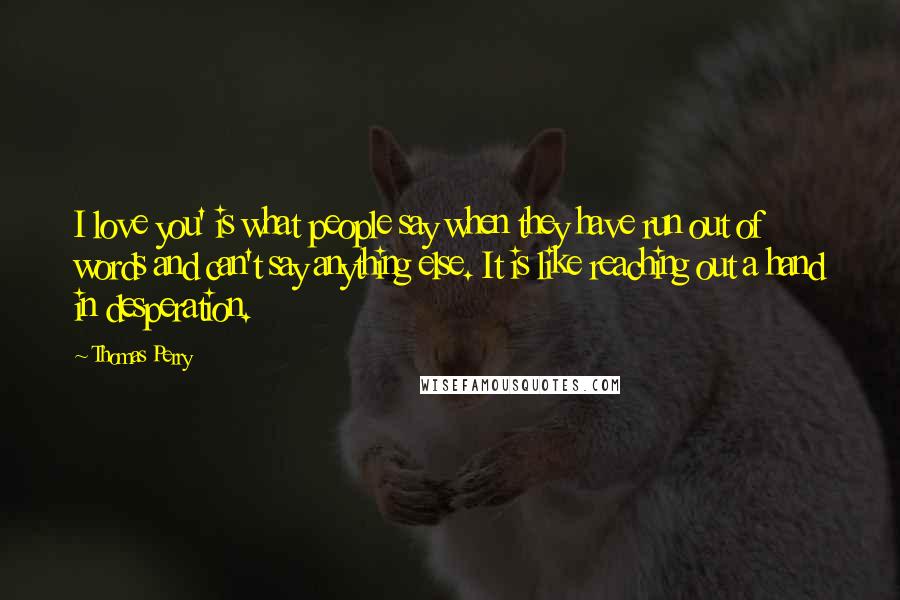 Thomas Perry quotes: I love you' is what people say when they have run out of words and can't say anything else. It is like reaching out a hand in desperation.