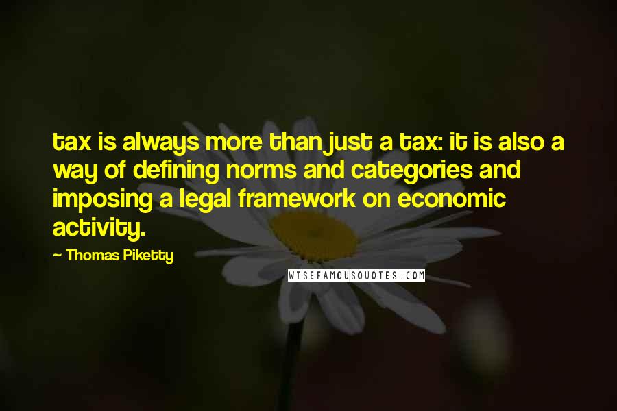 Thomas Piketty quotes: tax is always more than just a tax: it is also a way of defining norms and categories and imposing a legal framework on economic activity. Thomas Piketty quotes: tax is always more than just a tax: it is also a way of defining norms and categories and imposing a legal framework on economic activity.