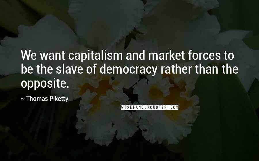 Thomas Piketty quotes: We want capitalism and market forces to be the slave of democracy rather than the opposite.