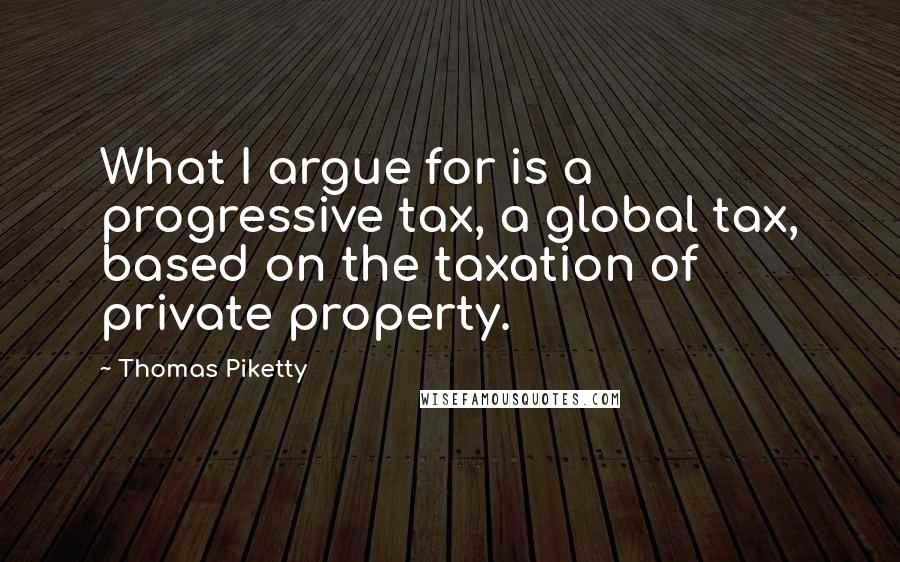 Thomas Piketty quotes: What I argue for is a progressive tax, a global tax, based on the taxation of private property.