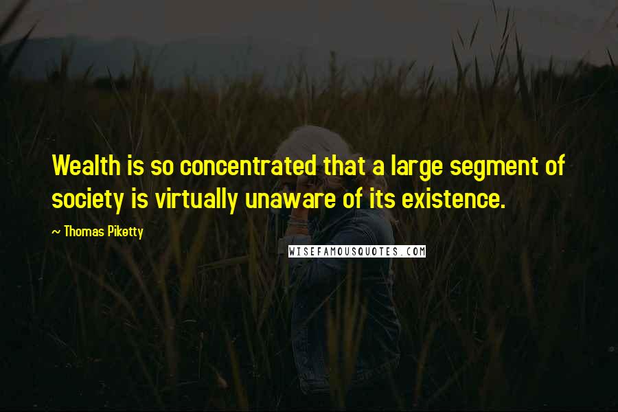 Thomas Piketty quotes: Wealth is so concentrated that a large segment of society is virtually unaware of its existence.