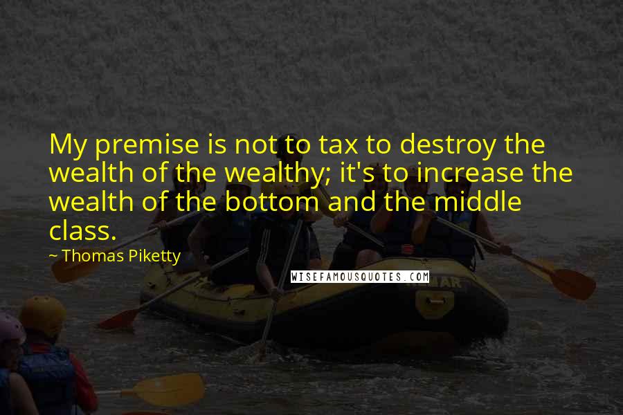 Thomas Piketty quotes: My premise is not to tax to destroy the wealth of the wealthy; it's to increase the wealth of the bottom and the middle class.