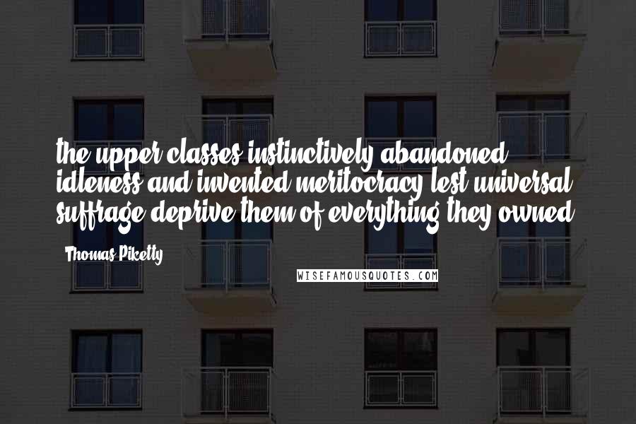 Thomas Piketty quotes: the upper classes instinctively abandoned idleness and invented meritocracy lest universal suffrage deprive them of everything they owned.