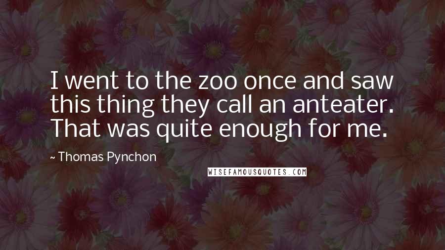 Thomas Pynchon quotes: I went to the zoo once and saw this thing they call an anteater. That was quite enough for me.