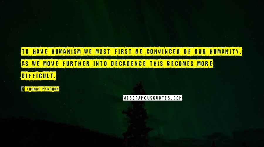 Thomas Pynchon quotes: To have humanism we must first be convinced of our humanity. As we move further into decadence this becomes more difficult.