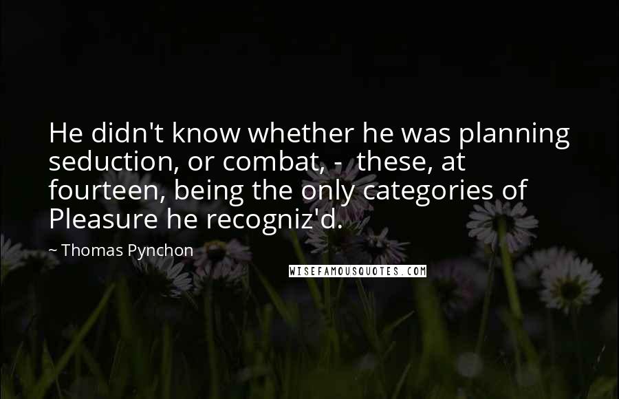 Thomas Pynchon quotes: He didn't know whether he was planning seduction, or combat, - these, at fourteen, being the only categories of Pleasure he recogniz'd.