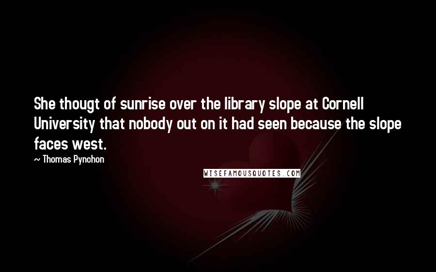 Thomas Pynchon quotes: She thougt of sunrise over the library slope at Cornell University that nobody out on it had seen because the slope faces west.