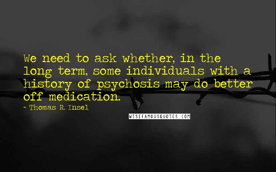 Thomas R. Insel quotes: We need to ask whether, in the long term, some individuals with a history of psychosis may do better off medication.