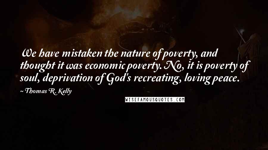 Thomas R. Kelly quotes: We have mistaken the nature of poverty, and thought it was economic poverty. No, it is poverty of soul, deprivation of God's recreating, loving peace.