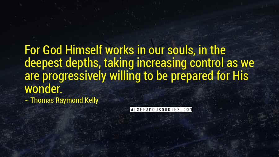 Thomas Raymond Kelly quotes: For God Himself works in our souls, in the deepest depths, taking increasing control as we are progressively willing to be prepared for His wonder. Thomas Raymond Kelly quotes: For God Himself works in our souls, in the deepest depths, taking increasing control as we are progressively willing to be prepared for His wonder.