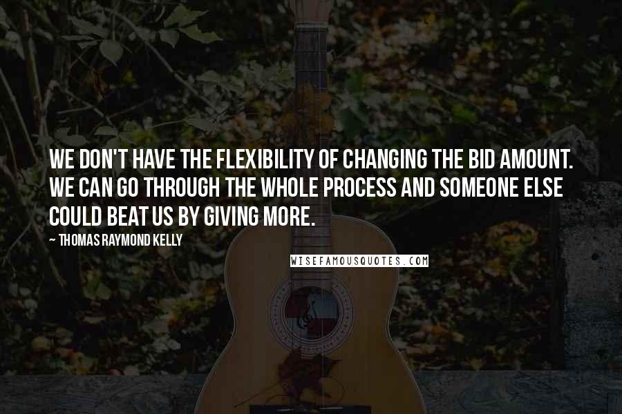 Thomas Raymond Kelly quotes: We don't have the flexibility of changing the bid amount. We can go through the whole process and someone else could beat us by giving more. Thomas Raymond Kelly quotes: We don't have the flexibility of changing the bid amount. We can go through the whole process and someone else could beat us by giving more.