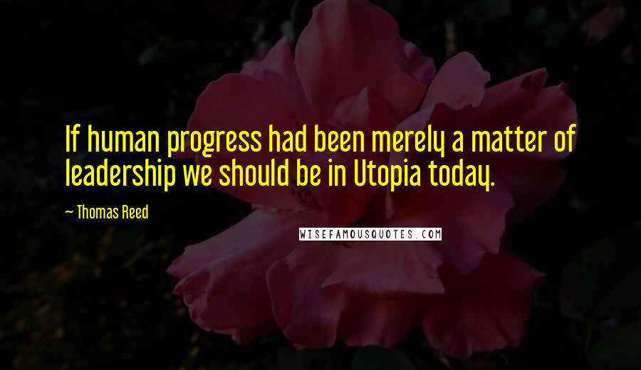 Thomas Reed quotes: If human progress had been merely a matter of leadership we should be in Utopia today.