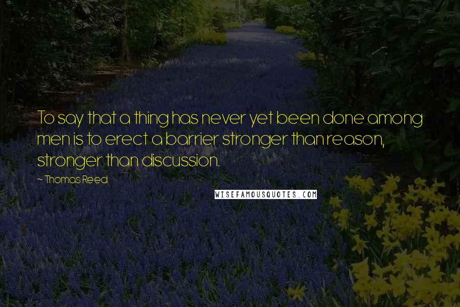Thomas Reed quotes: To say that a thing has never yet been done among men is to erect a barrier stronger than reason, stronger than discussion.
