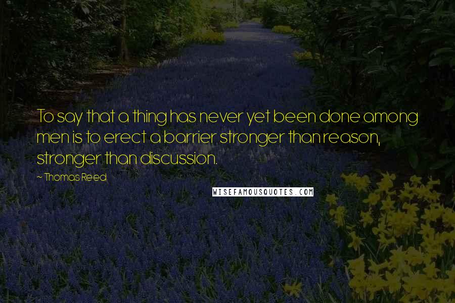 Thomas Reed quotes: To say that a thing has never yet been done among men is to erect a barrier stronger than reason, stronger than discussion. Thomas Reed quotes: To say that a thing has never yet been done among men is to erect a barrier stronger than reason, stronger than discussion.