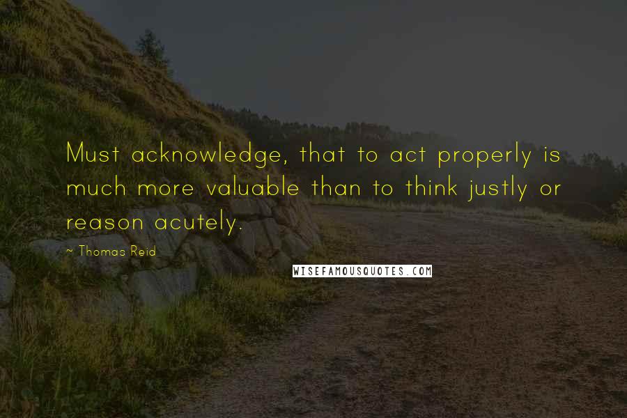 Thomas Reid quotes: Must acknowledge, that to act properly is much more valuable than to think justly or reason acutely. Thomas Reid quotes: Must acknowledge, that to act properly is much more valuable than to think justly or reason acutely.