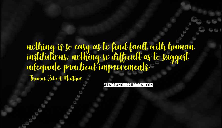 Thomas Robert Malthus quotes: nothing is so easy as to find fault with human institutions; nothing so difficult as to suggest adequate practical improvements.