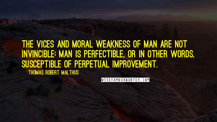 Thomas Robert Malthus quotes: The vices and moral weakness of man are not invincible: Man is perfectible, or in other words, susceptible of perpetual improvement.