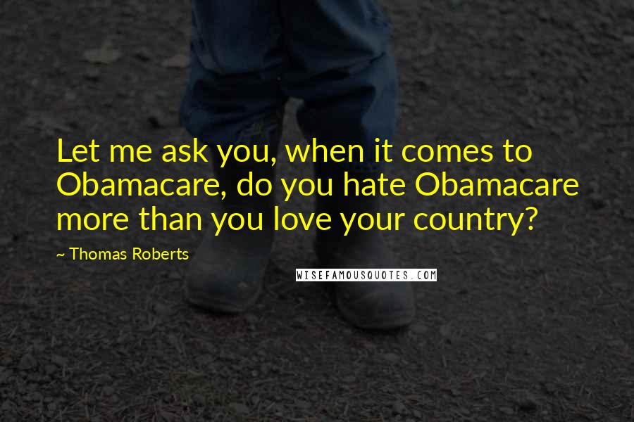 Thomas Roberts quotes: Let me ask you, when it comes to Obamacare, do you hate Obamacare more than you love your country?