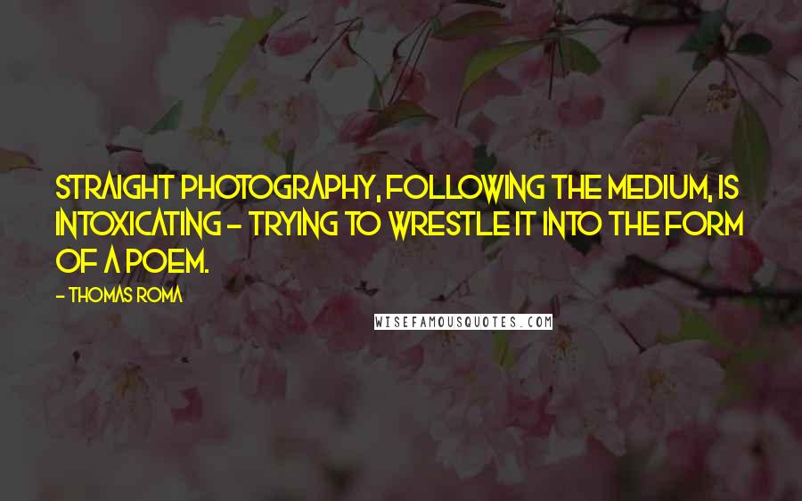 Thomas Roma quotes: Straight photography, following the medium, is intoxicating - trying to wrestle it into the form of a poem.